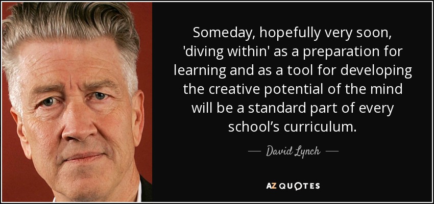 Someday, hopefully very soon, 'diving within' as a preparation for learning and as a tool for developing the creative potential of the mind will be a standard part of every school’s curriculum. - David Lynch