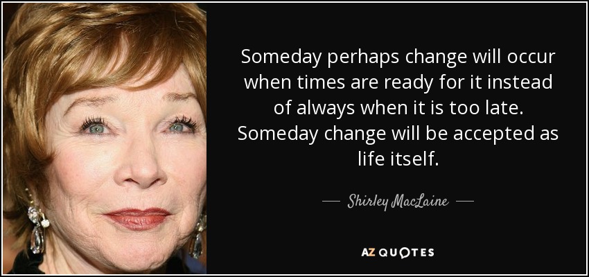 Algún día tal vez el cambio se produzca cuando los tiempos estén preparados para ello, en lugar de hacerlo siempre cuando sea demasiado tarde. Algún día el cambio será aceptado como la vida misma. - Shirley MacLaine