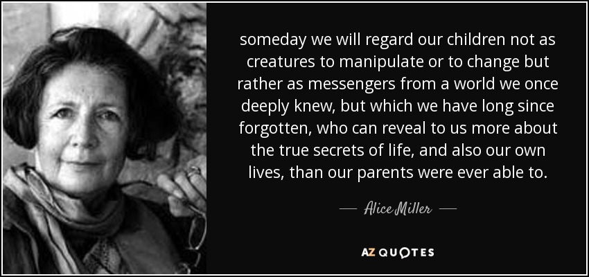 someday we will regard our children not as creatures to manipulate or to change but rather as messengers from a world we once deeply knew, but which we have long since forgotten, who can reveal to us more about the true secrets of life, and also our own lives, than our parents were ever able to. - Alice Miller