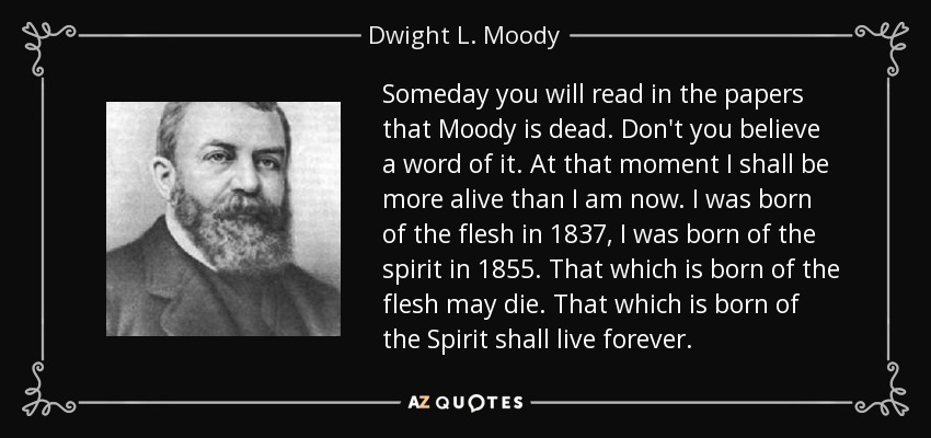 Someday you will read in the papers that Moody is dead. Don't you believe a word of it. At that moment I shall be more alive than I am now. I was born of the flesh in 1837, I was born of the spirit in 1855. That which is born of the flesh may die. That which is born of the Spirit shall live forever. - Dwight L. Moody