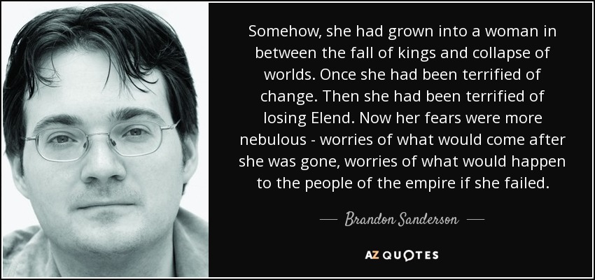 Somehow, she had grown into a woman in between the fall of kings and collapse of worlds. Once she had been terrified of change. Then she had been terrified of losing Elend. Now her fears were more nebulous - worries of what would come after she was gone, worries of what would happen to the people of the empire if she failed. - Brandon Sanderson