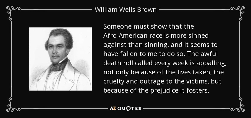 Someone must show that the Afro-American race is more sinned against than sinning, and it seems to have fallen to me to do so. The awful death roll called every week is appalling, not only because of the lives taken, the cruelty and outrage to the victims, but because of the prejudice it fosters. - William Wells Brown