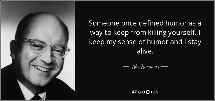 Someone once defined humor as a way to keep from killing yourself. I keep my sense of humor and I stay alive. - Abe Burrows