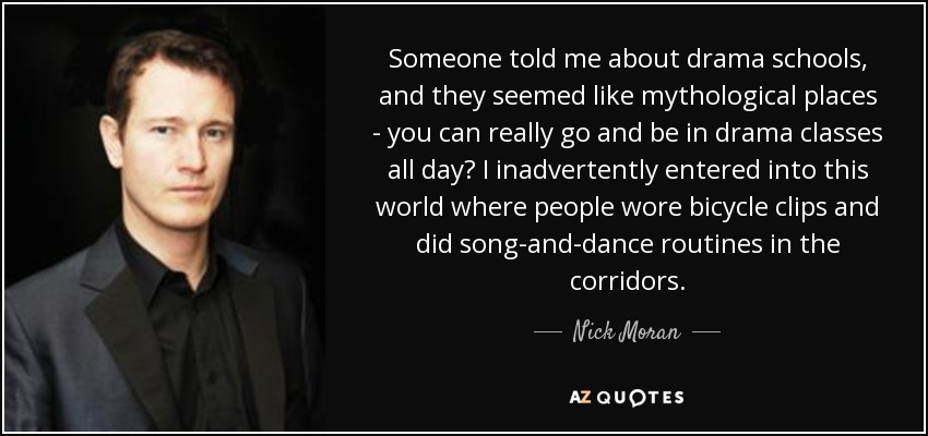 Someone told me about drama schools, and they seemed like mythological places - you can really go and be in drama classes all day? I inadvertently entered into this world where people wore bicycle clips and did song-and-dance routines in the corridors. - Nick Moran
