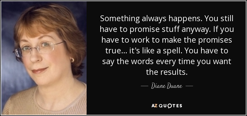 Something always happens. You still have to promise stuff anyway. If you have to work to make the promises true... it's like a spell. You have to say the words every time you want the results. - Diane Duane