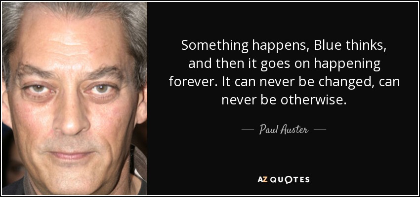 Something happens, Blue thinks, and then it goes on happening forever. It can never be changed, can never be otherwise. - Paul Auster