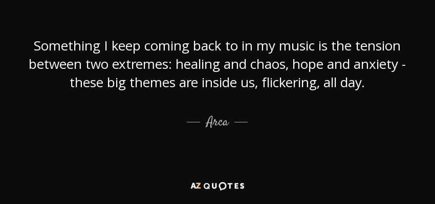 Something I keep coming back to in my music is the tension between two extremes: healing and chaos, hope and anxiety - these big themes are inside us, flickering, all day. - Arca