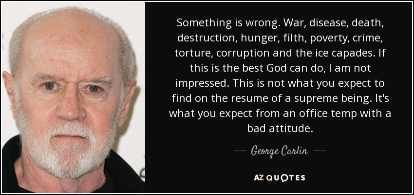 Something is wrong. War, disease, death, destruction, hunger, filth, poverty, crime, torture, corruption and the ice capades. If this is the best God can do, I am not impressed. This is not what you expect to find on the resume of a supreme being. It's what you expect from an office temp with a bad attitude. - George Carlin