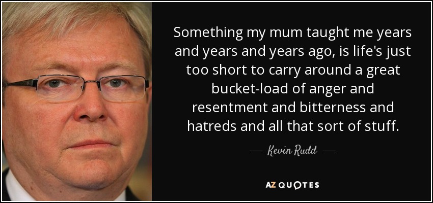 Something my mum taught me years and years and years ago, is life's just too short to carry around a great bucket-load of anger and resentment and bitterness and hatreds and all that sort of stuff. - Kevin Rudd