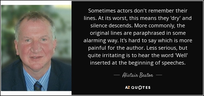 Sometimes actors don't remember their lines. At its worst, this means they 'dry' and silence descends. More commonly, the original lines are paraphrased in some alarming way. It's hard to say which is more painful for the author. Less serious, but quite irritating is to hear the word 'Well' inserted at the beginning of speeches. - Alistair Beaton