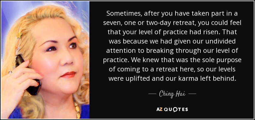 Sometimes, after you have taken part in a seven, one or two-day retreat, you could feel that your level of practice had risen. That was because we had given our undivided attention to breaking through our level of practice. We knew that was the sole purpose of coming to a retreat here, so our levels were uplifted and our karma left behind. - Ching Hai