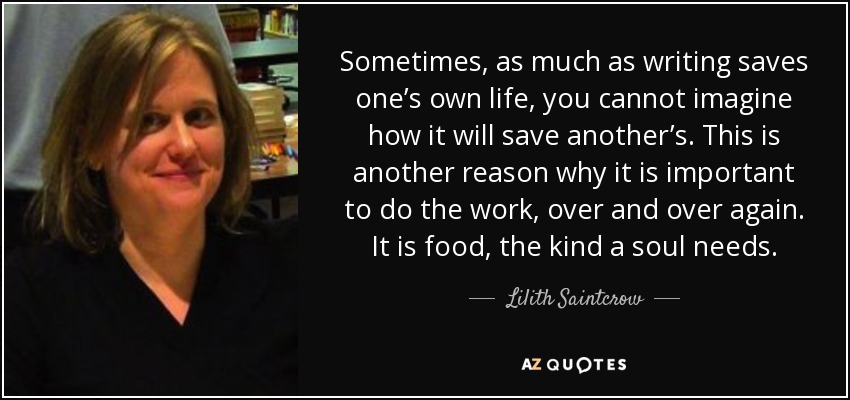 Sometimes, as much as writing saves one’s own life, you cannot imagine how it will save another’s. This is another reason why it is important to do the work, over and over again. It is food, the kind a soul needs. - Lilith Saintcrow