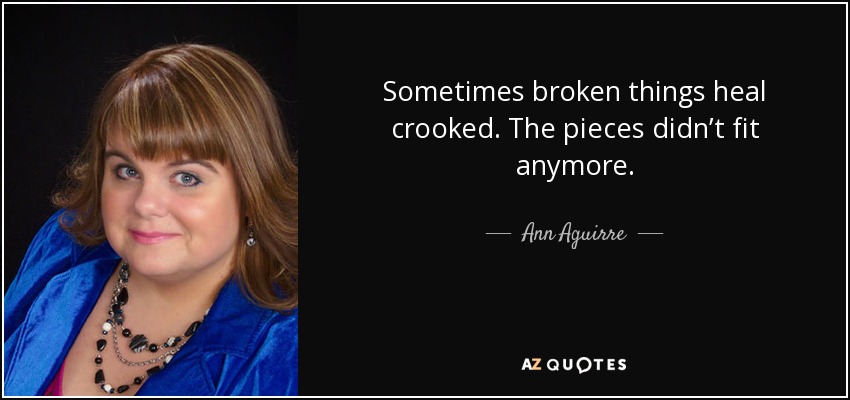 Sometimes broken things heal crooked. The pieces didn’t fit anymore. - Ann Aguirre