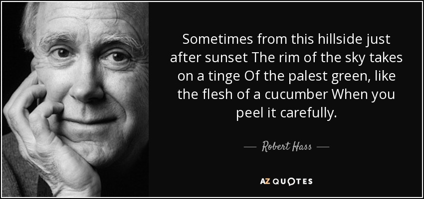 Sometimes from this hillside just after sunset The rim of the sky takes on a tinge Of the palest green, like the flesh of a cucumber When you peel it carefully. - Robert Hass