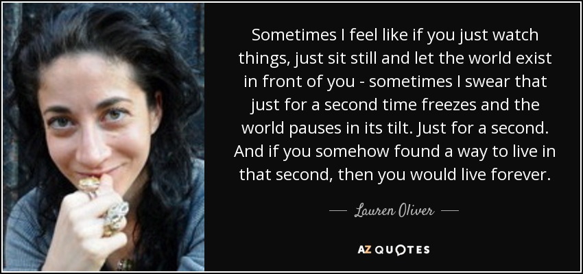 Sometimes I feel like if you just watch things, just sit still and let the world exist in front of you - sometimes I swear that just for a second time freezes and the world pauses in its tilt. Just for a second. And if you somehow found a way to live in that second, then you would live forever. - Lauren Oliver