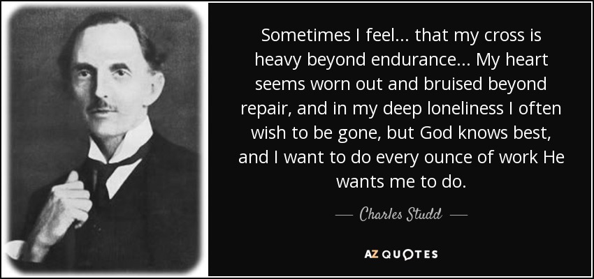 Sometimes I feel... that my cross is heavy beyond endurance... My heart seems worn out and bruised beyond repair, and in my deep loneliness I often wish to be gone, but God knows best, and I want to do every ounce of work He wants me to do. - Charles Studd