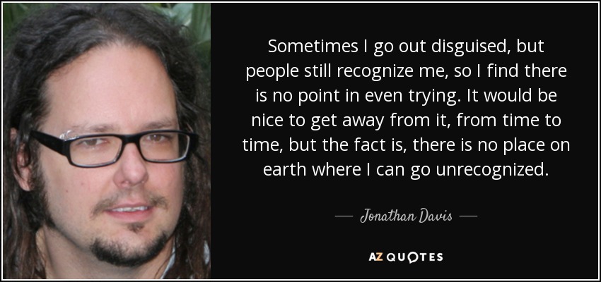 Sometimes I go out disguised, but people still recognize me, so I find there is no point in even trying. It would be nice to get away from it, from time to time, but the fact is, there is no place on earth where I can go unrecognized. - Jonathan Davis