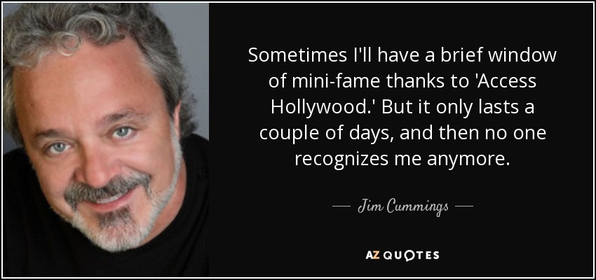 Sometimes I'll have a brief window of mini-fame thanks to 'Access Hollywood.' But it only lasts a couple of days, and then no one recognizes me anymore. - Jim Cummings