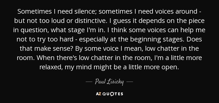 Sometimes I need silence; sometimes I need voices around - but not too loud or distinctive. I guess it depends on the piece in question, what stage I'm in. I think some voices can help me not to try too hard - especially at the beginning stages. Does that make sense? By some voice I mean, low chatter in the room. When there's low chatter in the room, I'm a little more relaxed, my mind might be a little more open. - Paul Lisicky