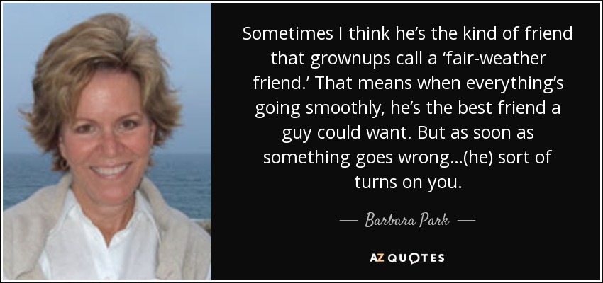 Sometimes I think he’s the kind of friend that grownups call a ‘fair-weather friend.’ That means when everything’s going smoothly, he’s the best friend a guy could want. But as soon as something goes wrong…(he) sort of turns on you. - Barbara Park