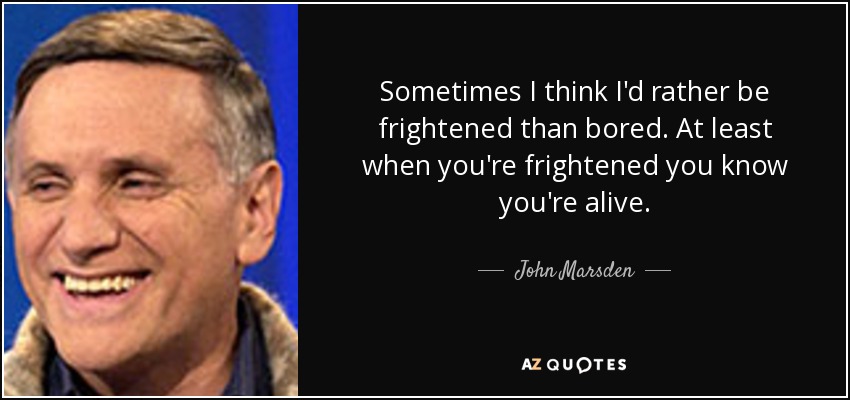 Sometimes I think I'd rather be frightened than bored. At least when you're frightened you know you're alive. - John Marsden