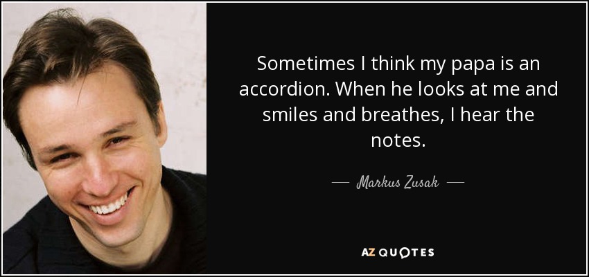 Sometimes I think my papa is an accordion. When he looks at me and smiles and breathes, I hear the notes. - Markus Zusak