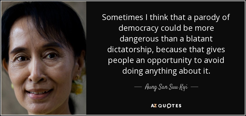 Sometimes I think that a parody of democracy could be more dangerous than a blatant dictatorship, because that gives people an opportunity to avoid doing anything about it. - Aung San Suu Kyi