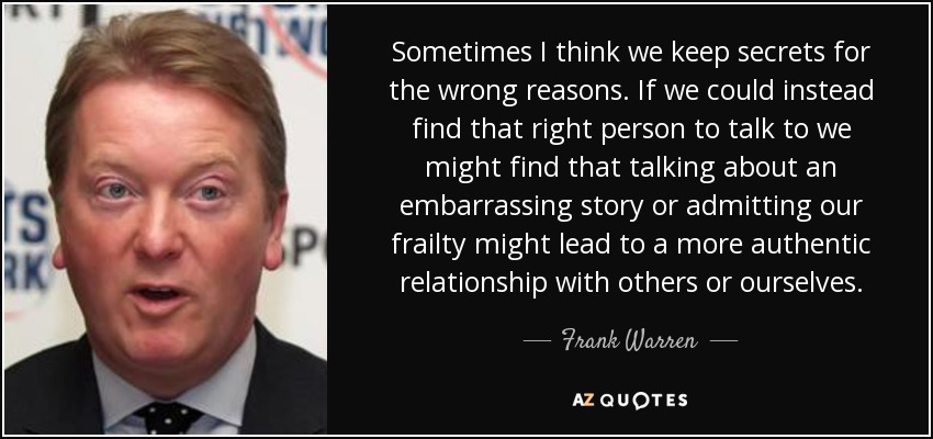 Sometimes I think we keep secrets for the wrong reasons. If we could instead find that right person to talk to we might find that talking about an embarrassing story or admitting our frailty might lead to a more authentic relationship with others or ourselves. - Frank Warren