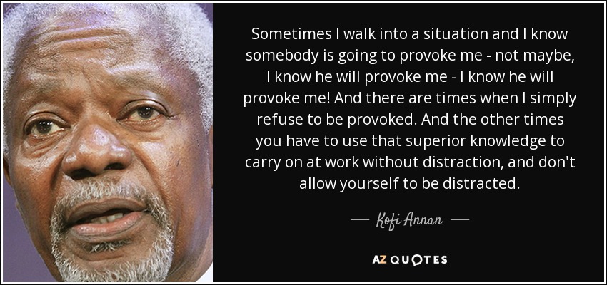 Sometimes I walk into a situation and I know somebody is going to provoke me - not maybe, I know he will provoke me - I know he will provoke me! And there are times when I simply refuse to be provoked. And the other times you have to use that superior knowledge to carry on at work without distraction, and don't allow yourself to be distracted. - Kofi Annan