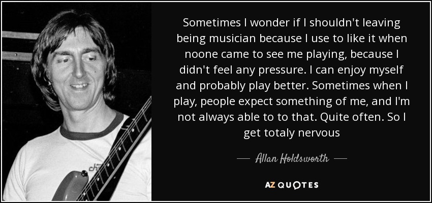 Sometimes I wonder if I shouldn't leaving being musician because I use to like it when noone came to see me playing, because I didn't feel any pressure. I can enjoy myself and probably play better. Sometimes when I play, people expect something of me, and I'm not always able to to that. Quite often. So I get totaly nervous - Allan Holdsworth