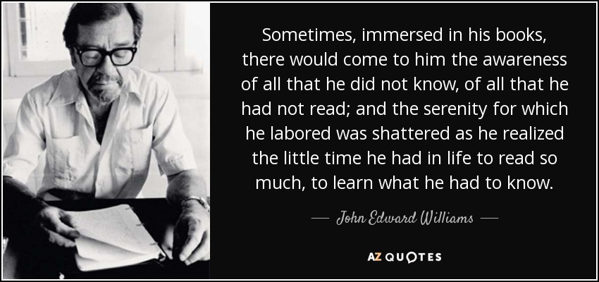 Sometimes, immersed in his books, there would come to him the awareness of all that he did not know, of all that he had not read; and the serenity for which he labored was shattered as he realized the little time he had in life to read so much, to learn what he had to know. - John Edward Williams