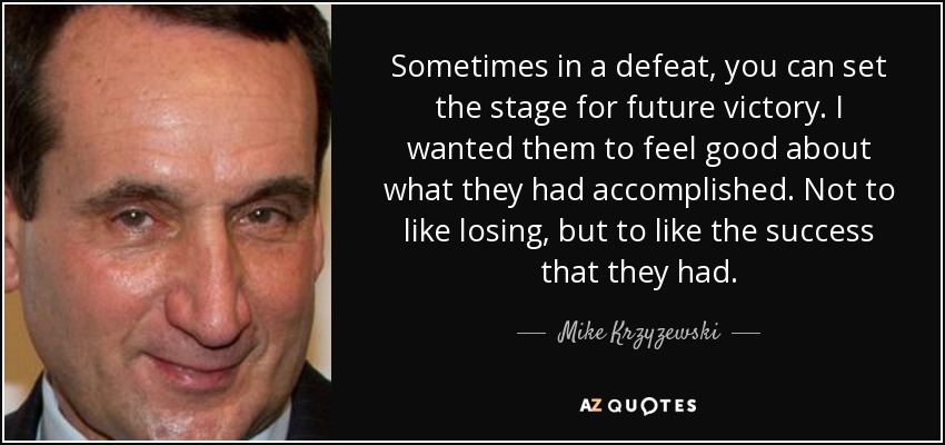 Sometimes in a defeat, you can set the stage for future victory. I wanted them to feel good about what they had accomplished. Not to like losing, but to like the success that they had. - Mike Krzyzewski