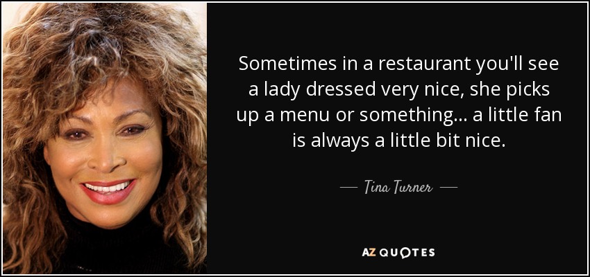 Sometimes in a restaurant you'll see a lady dressed very nice, she picks up a menu or something... a little fan is always a little bit nice. - Tina Turner