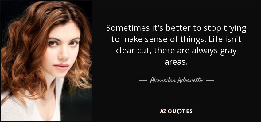 Sometimes it's better to stop trying to make sense of things. Life isn't clear cut, there are always gray areas. - Alexandra Adornetto