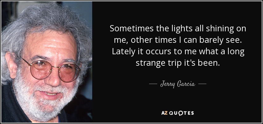 Sometimes the lights all shining on me, other times I can barely see. Lately it occurs to me what a long strange trip it's been. - Jerry Garcia