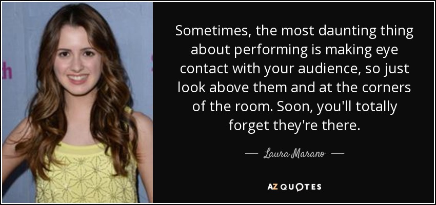 Sometimes, the most daunting thing about performing is making eye contact with your audience, so just look above them and at the corners of the room. Soon, you'll totally forget they're there. - Laura Marano