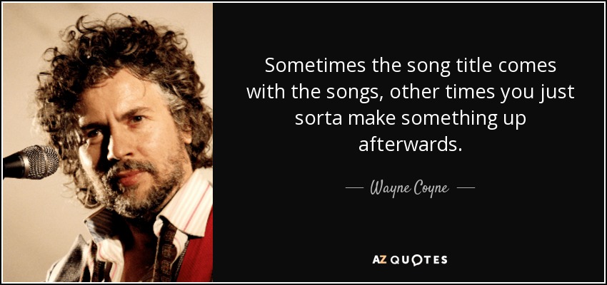 Sometimes the song title comes with the songs, other times you just sorta make something up afterwards. - Wayne Coyne