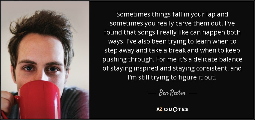 Sometimes things fall in your lap and sometimes you really carve them out. I've found that songs I really like can happen both ways. I've also been trying to learn when to step away and take a break and when to keep pushing through. For me it's a delicate balance of staying inspired and staying consistent, and I'm still trying to figure it out. - Ben Rector