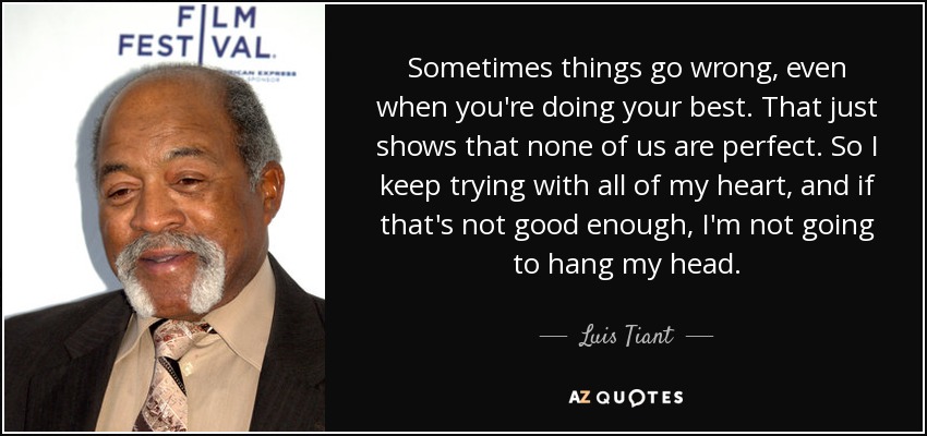 Sometimes things go wrong, even when you're doing your best. That just shows that none of us are perfect. So I keep trying with all of my heart, and if that's not good enough, I'm not going to hang my head. - Luis Tiant