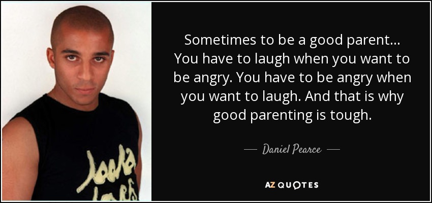 Sometimes to be a good parent... You have to laugh when you want to be angry. You have to be angry when you want to laugh. And that is why good parenting is tough. - Daniel Pearce