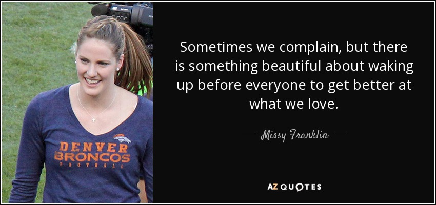 Sometimes we complain, but there is something beautiful about waking up before everyone to get better at what we love. - Missy Franklin