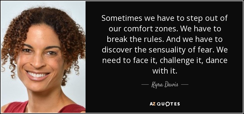 Sometimes we have to step out of our comfort zones. We have to break the rules. And we have to discover the sensuality of fear. We need to face it, challenge it, dance with it. - Kyra Davis