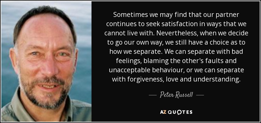 Sometimes we may find that our partner continues to seek satisfaction in ways that we cannot live with. Nevertheless, when we decide to go our own way, we still have a choice as to how we separate. We can separate with bad feelings, blaming the other's faults and unacceptable behaviour, or we can separate with forgiveness, love and understanding. - Peter Russell