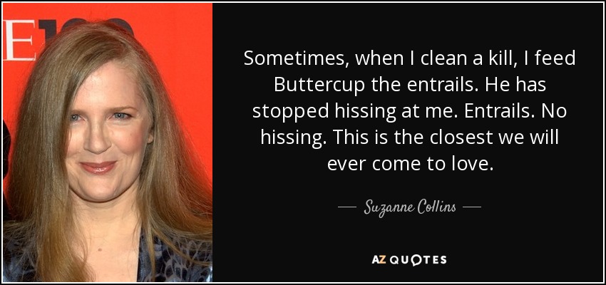 Sometimes, when I clean a kill, I feed Buttercup the entrails. He has stopped hissing at me. Entrails. No hissing. This is the closest we will ever come to love. - Suzanne Collins