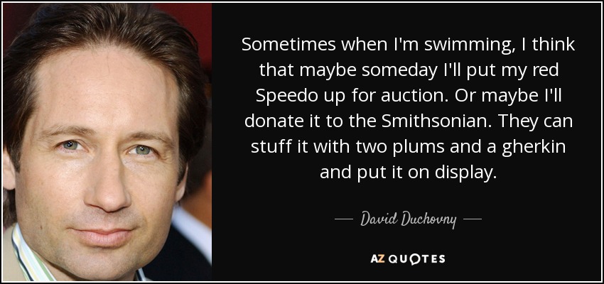 Sometimes when I'm swimming, I think that maybe someday I'll put my red Speedo up for auction. Or maybe I'll donate it to the Smithsonian. They can stuff it with two plums and a gherkin and put it on display. - David Duchovny