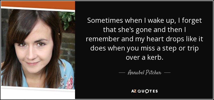 Sometimes when I wake up, I forget that she's gone and then I remember and my heart drops like it does when you miss a step or trip over a kerb. - Annabel Pitcher