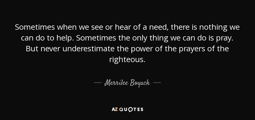 Sometimes when we see or hear of a need, there is nothing we can do to help. Sometimes the only thing we can do is pray. But never underestimate the power of the prayers of the righteous. - Merrilee Boyack