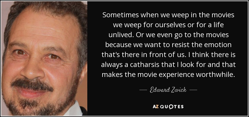 Sometimes when we weep in the movies we weep for ourselves or for a life unlived. Or we even go to the movies because we want to resist the emotion that's there in front of us. I think there is always a catharsis that I look for and that makes the movie experience worthwhile. - Edward Zwick