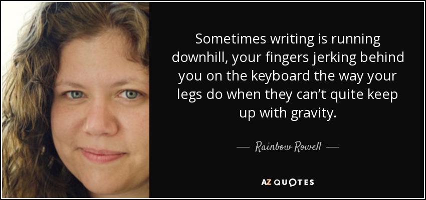 Sometimes writing is running downhill, your fingers jerking behind you on the keyboard the way your legs do when they can’t quite keep up with gravity. - Rainbow Rowell