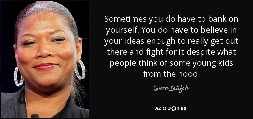 Sometimes you do have to bank on yourself. You do have to believe in your ideas enough to really get out there and fight for it despite what people think of some young kids from the hood. - Queen Latifah